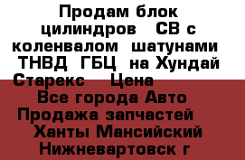 Продам блок цилиндров D4СВ с коленвалом, шатунами, ТНВД, ГБЦ, на Хундай Старекс  › Цена ­ 50 000 - Все города Авто » Продажа запчастей   . Ханты-Мансийский,Нижневартовск г.
